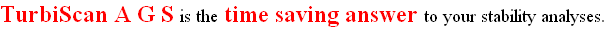 TurbiScan A G S is the time saving answer to your stability analyses.&nbsp;&nbsp;&nbsp;&nbsp;&nbsp;&nbsp;&nbsp;&nbsp;&nbsp;&nbsp;&nbsp;&nbsp;&nbsp;&nbsp;&nbsp;&nbsp;&nbsp;&nbsp;&nbsp;&nbsp;&nbsp; 
